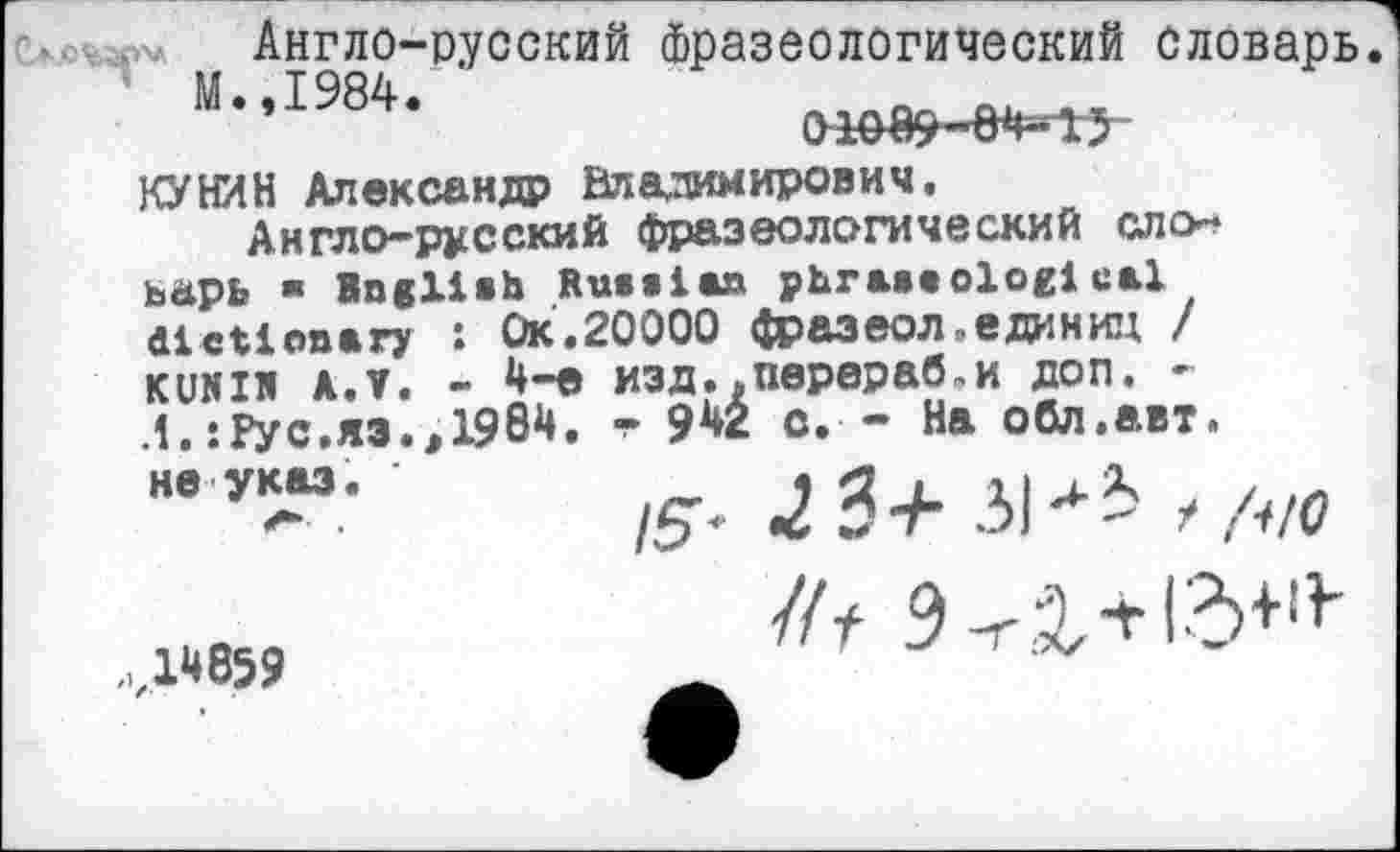 ﻿Англо-русский фразеологический словарь
М.,1984.	п _
КУНИН Александр Владимирович.
Англо-русский фразеологический ало* ьарь » Bngliab Russian phraseological dictionary : Ок.20000 фразеол .единиц / KUNIR АЛ. - 4-е изд. .перераб,и доп. -Л.: Рус. яэ. ,1984. т 942 с. - На обл.авт.
/5' 2 3+ ЗИЗ /но
не указ.
1*859
